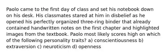 Paolo came to the first day of class and set his notebook down on his desk. His classmates stared at him in disbelief as he opened his perfectly organized three-ring binder that already contained handwritten notes on the first chapter and highlighted images from the textbook. Paolo most likely scores high on which of the following personality traits? a) conscientiousness b) extraversion c) neuroticism d) openness