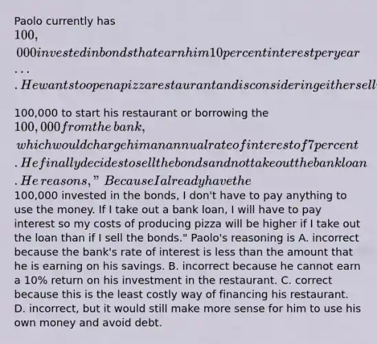 Paolo currently has​ 100,000 invested in bonds that earn him 10 percent interest per year.... He wants to open a pizza restaurant and is considering either selling the bonds and using the​100,000 to start his restaurant or borrowing the​ 100,000 from the​ bank, which would charge him an annual rate of interest of 7 percent. He finally decides to sell the bonds and not take out the bank loan. He​ reasons, "Because I already have the​100,000 invested in the​ bonds, I​ don't have to pay anything to use the money. If I take out a bank​ loan, I will have to pay interest so my costs of producing pizza will be higher if I take out the loan than if I sell the​ bonds." ​Paolo's reasoning is A. incorrect because the​ bank's rate of interest is less than the amount that he is earning on his savings. B. incorrect because he cannot earn a​ 10% return on his investment in the restaurant. C. correct because this is the least costly way of financing his restaurant. D. ​incorrect, but it would still make more sense for him to use his own money and avoid debt.