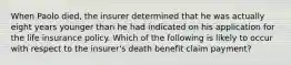 When Paolo died, the insurer determined that he was actually eight years younger than he had indicated on his application for the life insurance policy. Which of the following is likely to occur with respect to the insurer's death benefit claim payment?