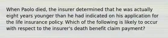 When Paolo died, the insurer determined that he was actually eight years younger than he had indicated on his application for the life insurance policy. Which of the following is likely to occur with respect to the insurer's death benefit claim payment?