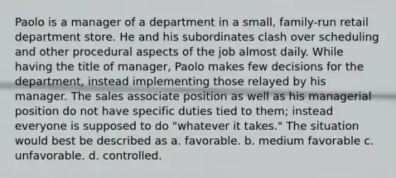 Paolo is a manager of a department in a small, family-run retail department store. He and his subordinates clash over scheduling and other procedural aspects of the job almost daily. While having the title of manager, Paolo makes few decisions for the department, instead implementing those relayed by his manager. The sales associate position as well as his managerial position do not have specific duties tied to them; instead everyone is supposed to do "whatever it takes." The situation would best be described as a. favorable. b. medium favorable c. unfavorable. d. controlled.