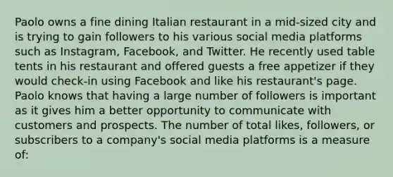 Paolo owns a fine dining Italian restaurant in a mid-sized city and is trying to gain followers to his various social media platforms such as Instagram, Facebook, and Twitter. He recently used table tents in his restaurant and offered guests a free appetizer if they would check-in using Facebook and like his restaurant's page. Paolo knows that having a large number of followers is important as it gives him a better opportunity to communicate with customers and prospects. The number of total likes, followers, or subscribers to a company's social media platforms is a measure of: