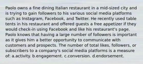 Paolo owns a fine dining Italian restaurant in a mid-sized city and is trying to gain followers to his various social media platforms such as Instagram, Facebook, and Twitter. He recently used table tents in his restaurant and offered guests a free appetizer if they would check-in using Facebook and like his restaurant's page. Paolo knows that having a large number of followers is important as it gives him a better opportunity to communicate with customers and prospects. The number of total likes, followers, or subscribers to a company's social media platforms is a measure of: a.activity. b.engagement. c.conversion. d.endorsement.