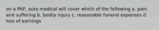 on a PAP, auto medical will cover which of the following a. pain and suffering b. bodily injury c. reasonable funeral expenses d. loss of earnings