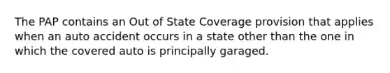 The PAP contains an Out of State Coverage provision that applies when an auto accident occurs in a state other than the one in which the covered auto is principally garaged.