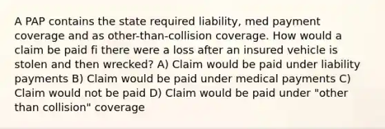 A PAP contains the state required liability, med payment coverage and as other-than-collision coverage. How would a claim be paid fi there were a loss after an insured vehicle is stolen and then wrecked? A) Claim would be paid under liability payments B) Claim would be paid under medical payments C) Claim would not be paid D) Claim would be paid under "other than collision" coverage