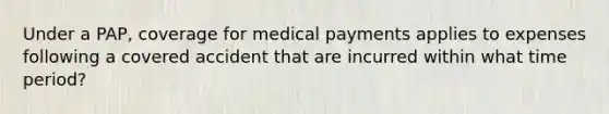 Under a PAP, coverage for medical payments applies to expenses following a covered accident that are incurred within what time period?