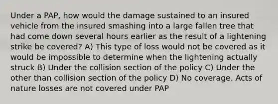 Under a PAP, how would the damage sustained to an insured vehicle from the insured smashing into a large fallen tree that had come down several hours earlier as the result of a lightening strike be covered? A) This type of loss would not be covered as it would be impossible to determine when the lightening actually struck B) Under the collision section of the policy C) Under the other than collision section of the policy D) No coverage. Acts of nature losses are not covered under PAP