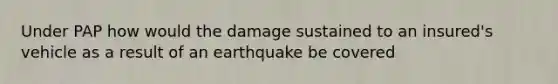 Under PAP how would the damage sustained to an insured's vehicle as a result of an earthquake be covered