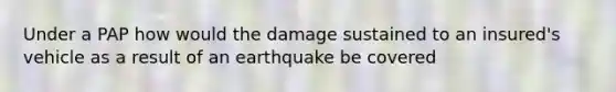 Under a PAP how would the damage sustained to an insured's vehicle as a result of an earthquake be covered