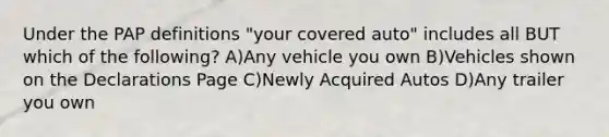 Under the PAP definitions "your covered auto" includes all BUT which of the following? A)Any vehicle you own B)Vehicles shown on the Declarations Page C)Newly Acquired Autos D)Any trailer you own