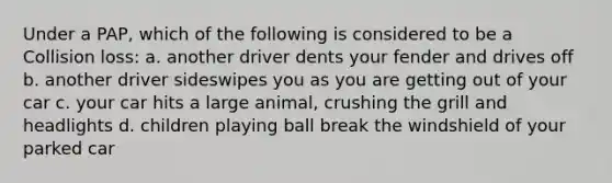 Under a PAP, which of the following is considered to be a Collision loss: a. another driver dents your fender and drives off b. another driver sideswipes you as you are getting out of your car c. your car hits a large animal, crushing the grill and headlights d. children playing ball break the windshield of your parked car