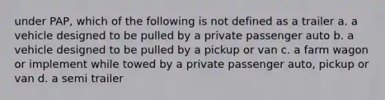 under PAP, which of the following is not defined as a trailer a. a vehicle designed to be pulled by a private passenger auto b. a vehicle designed to be pulled by a pickup or van c. a farm wagon or implement while towed by a private passenger auto, pickup or van d. a semi trailer