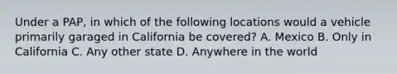 Under a PAP, in which of the following locations would a vehicle primarily garaged in California be covered? A. Mexico B. Only in California C. Any other state D. Anywhere in the world