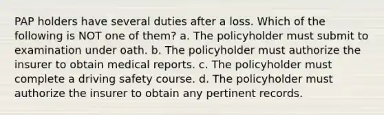 PAP holders have several duties after a loss. Which of the following is NOT one of them? a. The policyholder must submit to examination under oath. b. The policyholder must authorize the insurer to obtain medical reports. c. The policyholder must complete a driving safety course. d. The policyholder must authorize the insurer to obtain any pertinent records.