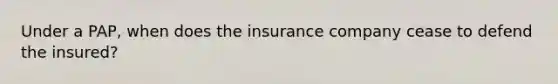 Under a PAP, when does the insurance company cease to defend the insured?