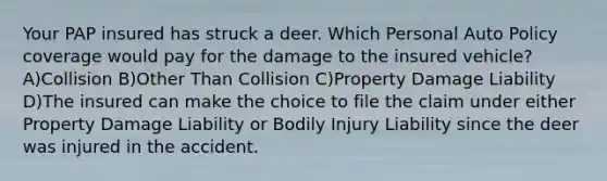 Your PAP insured has struck a deer. Which Personal Auto Policy coverage would pay for the damage to the insured vehicle? A)Collision B)Other Than Collision C)Property Damage Liability D)The insured can make the choice to file the claim under either Property Damage Liability or Bodily Injury Liability since the deer was injured in the accident.