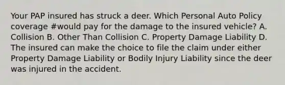 Your PAP insured has struck a deer. Which Personal Auto Policy coverage #would pay for the damage to the insured vehicle? A. Collision B. Other Than Collision C. Property Damage Liability D. The insured can make the choice to file the claim under either Property Damage Liability or Bodily Injury Liability since the deer was injured in the accident.