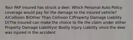 Your PAP insured has struck a deer. Which Personal Auto Policy coverage would pay for the damage to the insured vehicle? A)Collision B)Other Than Collision C)Property Damage Liability D)The insured can make the choice to file the claim under either Property Damage Liabilityor Bodily Injury Liability since the deer was injured in the accident