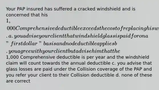 Your PAP insured has suffered a cracked windshield and is concerned that his 1,000 Comprehensive deductible exceeds the cost of replacing his windshield. a. you advise your client that windshield glass is paid for on a "first dollar" basis and no deductible applies b. you agree with your client but advise him that the1,000 Comprehensive deductible is per year and the windshield claim will count towards the annual deductible c. you advise that glass losses are paid under the Collision coverage of the PAP and you refer your client to their Collision deductible d. none of these are correct