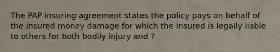 The PAP insuring agreement states the policy pays on behalf of the insured money damage for which the insured is legally liable to others for both bodily injury and ?