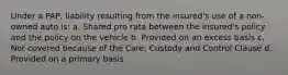 Under a PAP, liability resulting from the insured's use of a non-owned auto is: a. Shared pro rata between the insured's policy and the policy on the vehicle b. Provided on an excess basis c. Not covered because of the Care, Custody and Control Clause d. Provided on a primary basis