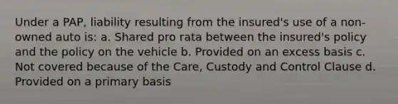 Under a PAP, liability resulting from the insured's use of a non-owned auto is: a. Shared pro rata between the insured's policy and the policy on the vehicle b. Provided on an excess basis c. Not covered because of the Care, Custody and Control Clause d. Provided on a primary basis