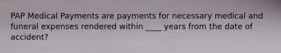 PAP Medical Payments are payments for necessary medical and funeral expenses rendered within ____ years from the date of accident?