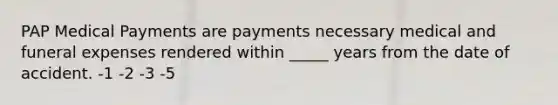 PAP Medical Payments are payments necessary medical and funeral expenses rendered within _____ years from the date of accident. -1 -2 -3 -5