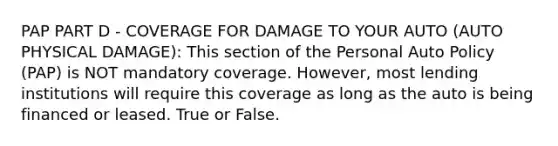 PAP PART D - COVERAGE FOR DAMAGE TO YOUR AUTO (AUTO PHYSICAL DAMAGE): This section of the Personal Auto Policy (PAP) is NOT mandatory coverage. However, most lending institutions will require this coverage as long as the auto is being financed or leased. True or False.