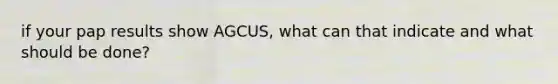 if your pap results show AGCUS, what can that indicate and what should be done?