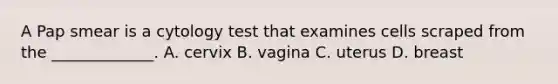 A Pap smear is a cytology test that examines cells scraped from the​ _____________. A. cervix B. vagina C. uterus D. breast