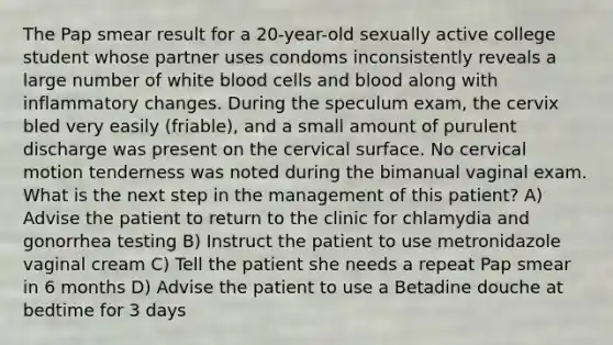 The Pap smear result for a 20-year-old sexually active college student whose partner uses condoms inconsistently reveals a large number of white blood cells and blood along with inflammatory changes. During the speculum exam, the cervix bled very easily (friable), and a small amount of purulent discharge was present on the cervical surface. No cervical motion tenderness was noted during the bimanual vaginal exam. What is the next step in the management of this patient? A) Advise the patient to return to the clinic for chlamydia and gonorrhea testing B) Instruct the patient to use metronidazole vaginal cream C) Tell the patient she needs a repeat Pap smear in 6 months D) Advise the patient to use a Betadine douche at bedtime for 3 days