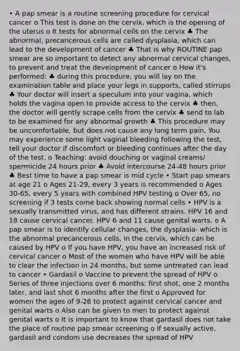 • A pap smear is a routine screening procedure for cervical cancer o This test is done on the cervix, which is the opening of the uterus o It tests for abnormal cells on the cervix ♣ The abnormal, precancerous cells are called dysplasia, which can lead to the development of cancer ♣ That is why ROUTINE pap smear are so important to detect any abnormal cervical changes, to prevent and treat the development of cancer o How it's performed: ♣ during this procedure, you will lay on the examination table and place your legs in supports, called stirrups ♣ Your doctor will insert a speculum into your vagina, which holds the vagina open to provide access to the cervix ♣ then, the doctor will gently scrape cells from the cervix ♣ send to lab to be examined for any abnormal growth ♣ This procedure may be uncomfortable, but does not cause any long term pain. You may experience some light vaginal bleeding following the test, tell your doctor if discomfort or bleeding continues after the day of the test. o Teaching: avoid douching or vaginal creams/ spermicide 24 hours prior ♣ Avoid intercourse 24-48 hours prior ♣ Best time to have a pap smear is mid cycle • Start pap smears at age 21 o Ages 21-29, every 3 years is recommended o Ages 30-65, every 5 years with combined HPV testing o Over 65, no screening if 3 tests come back showing normal cells • HPV is a sexually transmitted virus, and has different strains. HPV 16 and 18 cause cervical cancer. HPV 6 and 11 cause genital warts. o A pap smear is to identify cellular changes, the dysplasia- which is the abnormal precancerous cells, in the cervix, which can be caused by HPV o If you have HPV, you have an increased risk of cervical cancer o Most of the women who have HPV will be able to clear the infection in 24 months, but some untreated can lead to cancer • Gardasil o Vaccine to prevent the spread of HPV o Series of three injections over 6 months: first shot, one 2 months later, and last shot 6 months after the first o Approved for women the ages of 9-26 to protect against cervical cancer and genital warts o Also can be given to men to protect against genital warts o It is important to know that gardasil does not take the place of routine pap smear screening o If sexually active, gardasil and condom use decreases the spread of HPV