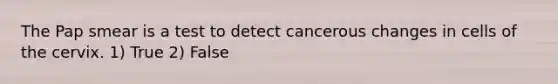 The Pap smear is a test to detect cancerous changes in cells of the cervix. 1) True 2) False