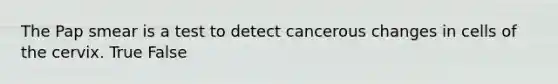 The Pap smear is a test to detect cancerous changes in cells of the cervix. True False