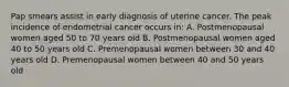 Pap smears assist in early diagnosis of uterine cancer. The peak incidence of endometrial cancer occurs in: A. Postmenopausal women aged 50 to 70 years old B. Postmenopausal women aged 40 to 50 years old C. Premenopausal women between 30 and 40 years old D. Premenopausal women between 40 and 50 years old