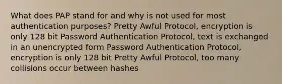 What does PAP stand for and why is not used for most authentication purposes? Pretty Awful Protocol, encryption is only 128 bit Password Authentication Protocol, text is exchanged in an unencrypted form Password Authentication Protocol, encryption is only 128 bit Pretty Awful Protocol, too many collisions occur between hashes