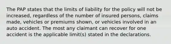 The PAP states that the limits of liability for the policy will not be increased, regardless of the number of insured persons, claims made, vehicles or premiums shown, or vehicles involved in an auto accident. The most any claimant can recover for one accident is the applicable limit(s) stated in the declarations.