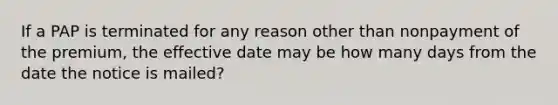 If a PAP is terminated for any reason other than nonpayment of the premium, the effective date may be how many days from the date the notice is mailed?