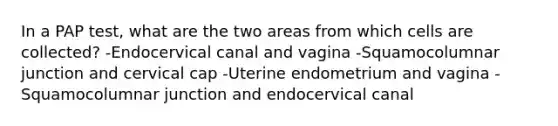 In a PAP test, what are the two areas from which cells are collected? -Endocervical canal and vagina -Squamocolumnar junction and cervical cap -Uterine endometrium and vagina -Squamocolumnar junction and endocervical canal