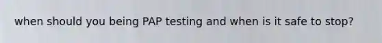 when should you being PAP testing and when is it safe to stop?