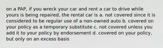 on a PAP, if you wreck your car and rent a car to drive while yours is being repaired, the rental car is a. not covered since it is considered to be regular use of a non-owned auto b. covered on your policy as a temporary substitute c. not covered unless you add it to your policy by endorsement d. covered on your policy, but only on an excess basis