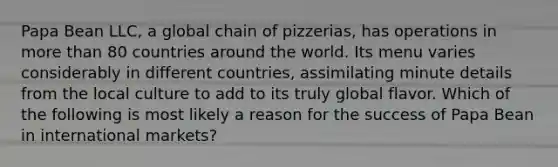 Papa Bean LLC, a global chain of pizzerias, has operations in <a href='https://www.questionai.com/knowledge/keWHlEPx42-more-than' class='anchor-knowledge'>more than</a> 80 countries around the world. Its menu varies considerably in different countries, assimilating minute details from the local culture to add to its truly global flavor. Which of the following is most likely a reason for the success of Papa Bean in international markets?