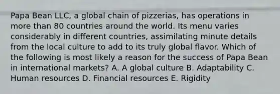 Papa Bean LLC, a global chain of pizzerias, has operations in more than 80 countries around the world. Its menu varies considerably in different countries, assimilating minute details from the local culture to add to its truly global flavor. Which of the following is most likely a reason for the success of Papa Bean in international markets? A. A global culture B. Adaptability C. Human resources D. Financial resources E. Rigidity