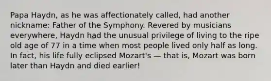 Papa Haydn, as he was affectionately called, had another nickname: Father of the Symphony. Revered by musicians everywhere, Haydn had the unusual privilege of living to the ripe old age of 77 in a time when most people lived only half as long. In fact, his life fully eclipsed Mozart's — that is, Mozart was born later than Haydn and died earlier!