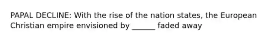 PAPAL DECLINE: With the rise of the nation states, the European Christian empire envisioned by ______ faded away