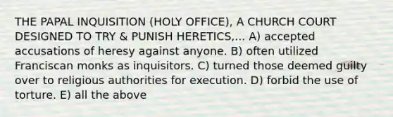 THE PAPAL INQUISITION (HOLY OFFICE), A CHURCH COURT DESIGNED TO TRY & PUNISH HERETICS,... A) accepted accusations of heresy against anyone. B) often utilized Franciscan monks as inquisitors. C) turned those deemed guilty over to religious authorities for execution. D) forbid the use of torture. E) all the above