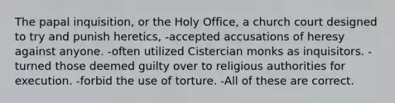 The papal inquisition, or the Holy Office, a church court designed to try and punish heretics, -accepted accusations of heresy against anyone. -often utilized Cistercian monks as inquisitors. -turned those deemed guilty over to religious authorities for execution. -forbid the use of torture. -All of these are correct.