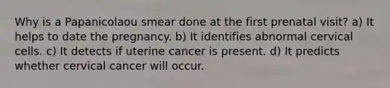 Why is a Papanicolaou smear done at the first prenatal visit? a) It helps to date the pregnancy. b) It identifies abnormal cervical cells. c) It detects if uterine cancer is present. d) It predicts whether cervical cancer will occur.